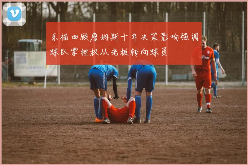 乐福回顾詹姆斯十年决策影响强调球队掌控权从老板转向球员
