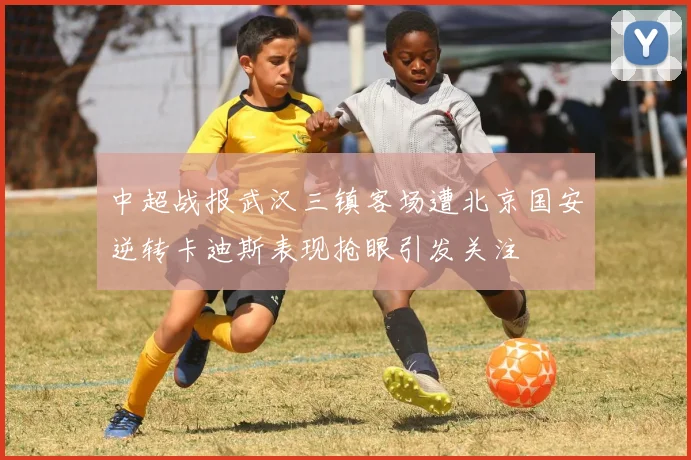 中超战报武汉三镇客场遭北京国安逆转卡迪斯表现抢眼引发关注