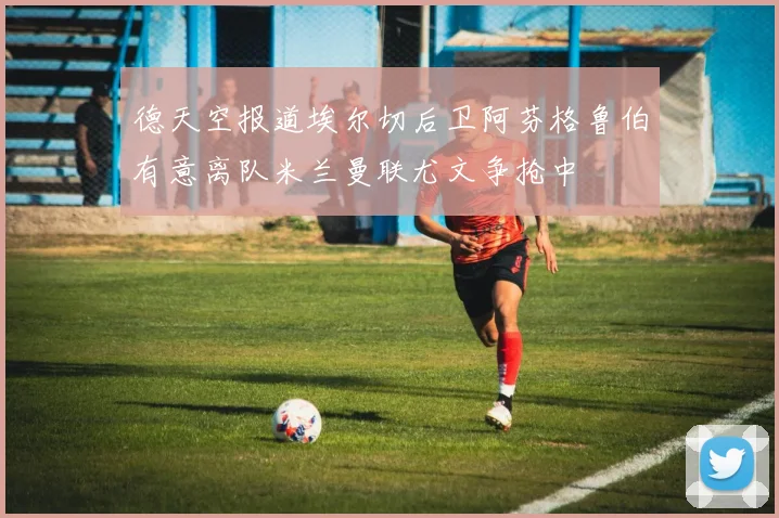 德天空报道埃尔切后卫阿芬格鲁伯有意离队米兰曼联尤文争抢中
