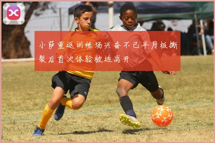 小萨重返训练场兴奋不已半月板撕裂后首次体验被迫离开