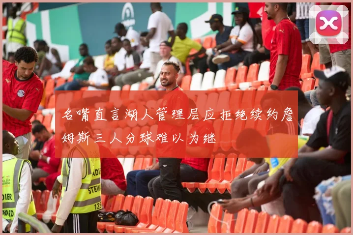 名嘴直言湖人管理层应拒绝续约詹姆斯三人分球难以为继