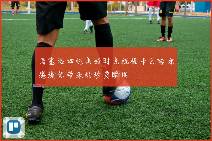 马塞洛回忆美好时光祝福卡瓦哈尔感谢你带来的珍贵瞬间