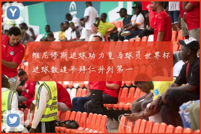 维尼修斯进球助力皇马球员世界杯进球数追平拜仁并列第一