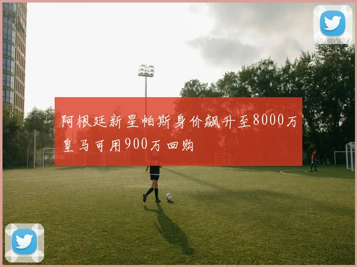 阿根廷新星帕斯身价飙升至8000万皇马可用900万回购