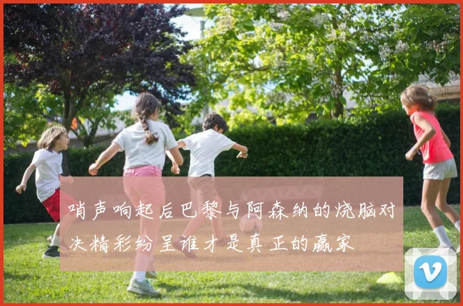 哨声响起后巴黎与阿森纳的烧脑对决精彩纷呈谁才是真正的赢家