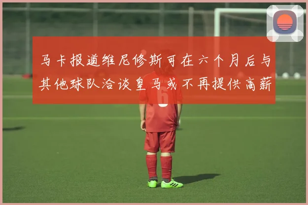 马卡报道维尼修斯可在六个月后与其他球队洽谈皇马或不再提供高薪合同