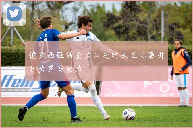 德罗西强调全力以赴对米兰比赛并非为罗马助力