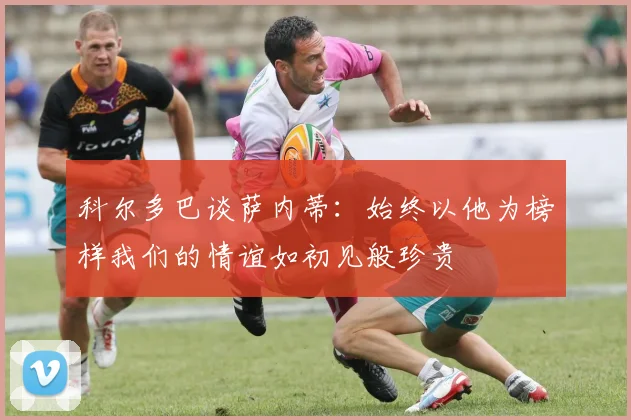 科尔多巴谈萨内蒂：始终以他为榜样我们的情谊如初见般珍贵