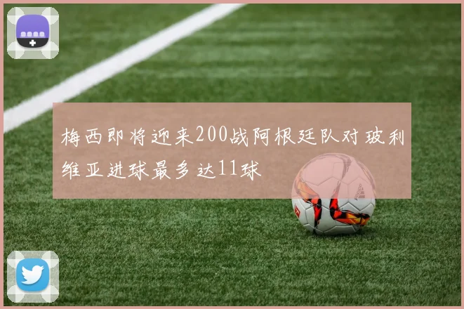 梅西即将迎来200战阿根廷队对玻利维亚进球最多达11球
