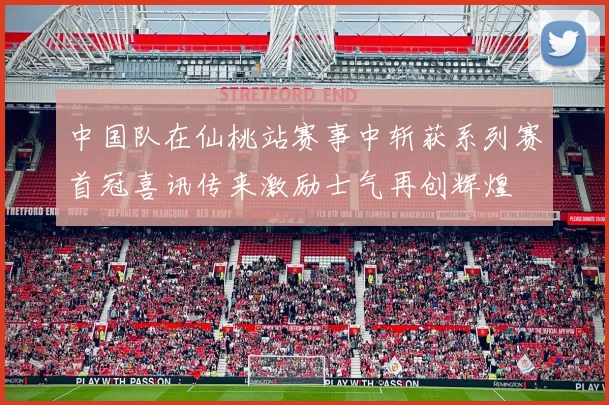 中国队在仙桃站赛事中斩获系列赛首冠喜讯传来激励士气再创辉煌