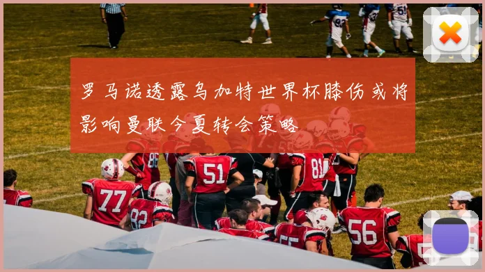 罗马诺透露乌加特世界杯膝伤或将影响曼联今夏转会策略