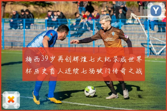 梅西39岁再创辉煌七大纪录成世界杯历史首人连续七场破门传奇之战