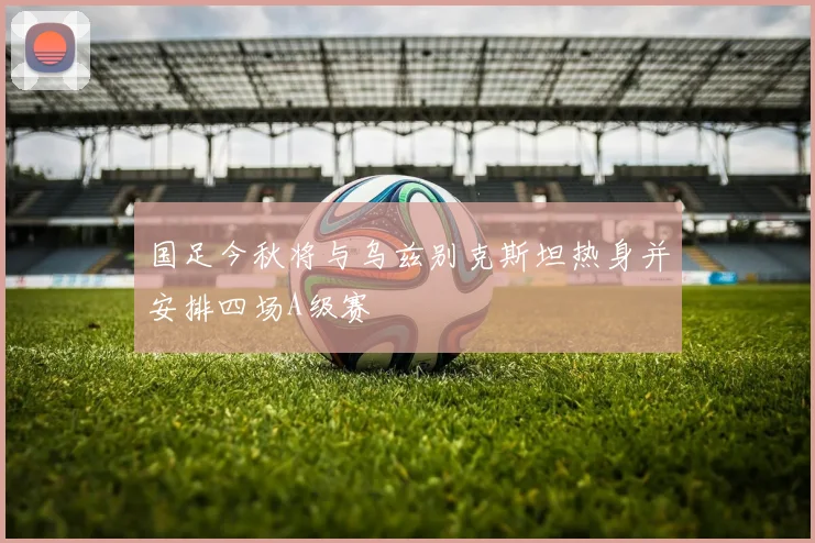 国足今秋将与乌兹别克斯坦热身并安排四场A级赛