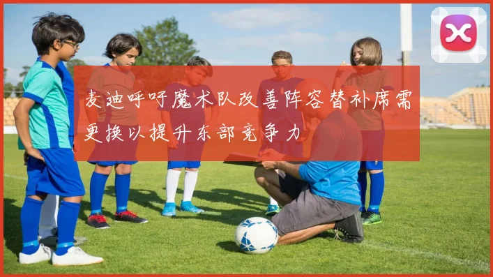 麦迪呼吁魔术队改善阵容替补席需更换以提升东部竞争力