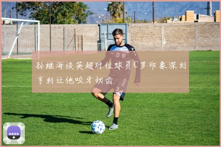 孙继海谈英超对位球员C罗印象深刻亨利让他咬牙切齿