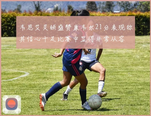 韦恩艾灵顿盛赞康韦尔21分表现称其信心十足比赛中显得非常从容