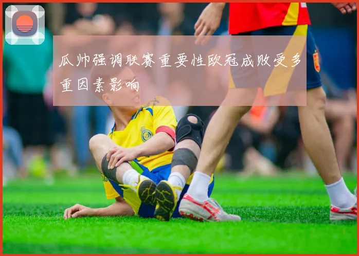 瓜帅强调联赛重要性欧冠成败受多重因素影响