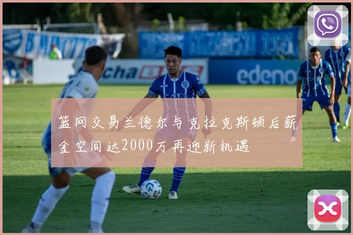 篮网交易兰德尔与克拉克斯顿后薪金空间达2000万再迎新机遇