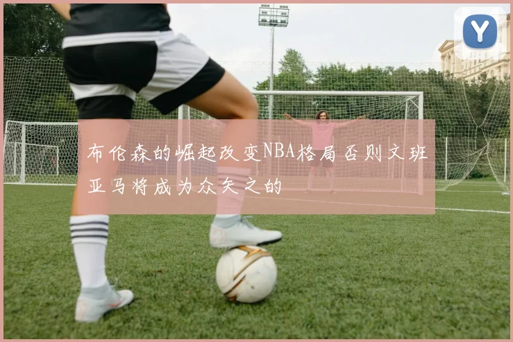 布伦森的崛起改变NBA格局否则文班亚马将成为众矢之的